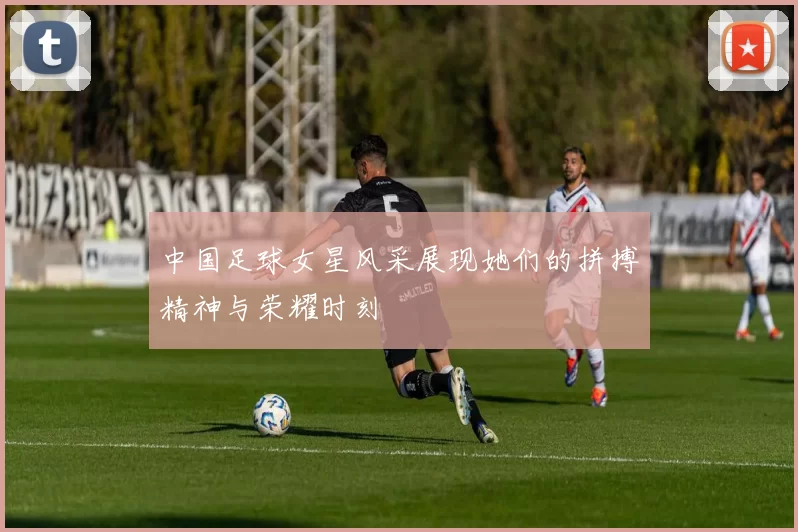 中国足球女星风采展现她们的拼搏精神与荣耀时刻