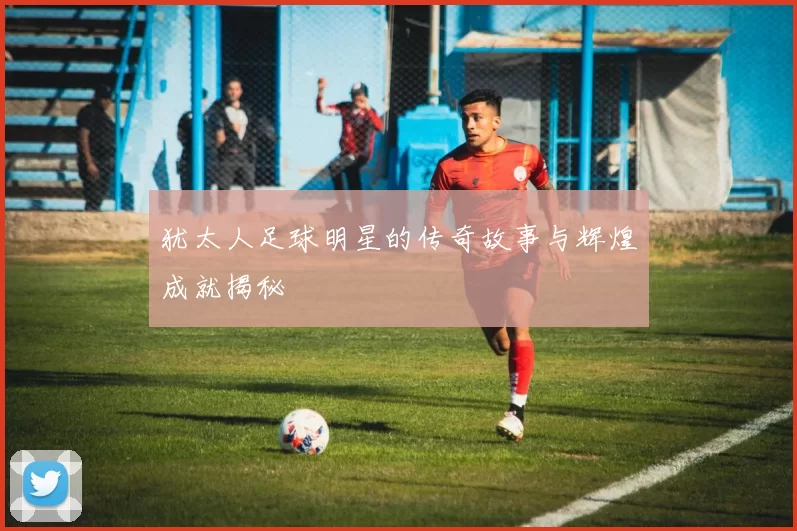 犹太人足球明星的传奇故事与辉煌成就揭秘