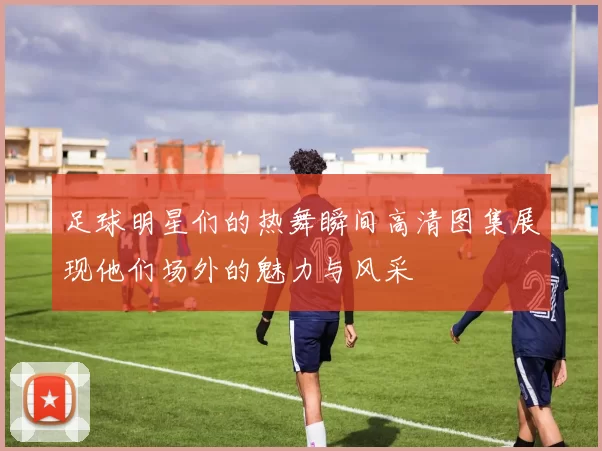 足球明星们的热舞瞬间高清图集展现他们场外的魅力与风采