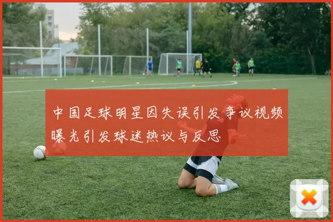 中国足球明星因失误引发争议视频曝光引发球迷热议与反思