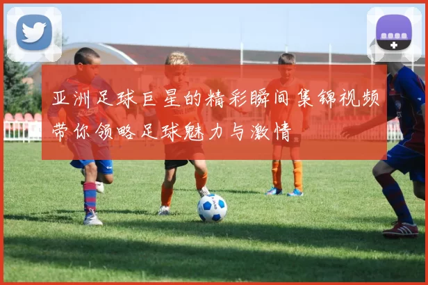 亚洲足球巨星的精彩瞬间集锦视频带你领略足球魅力与激情