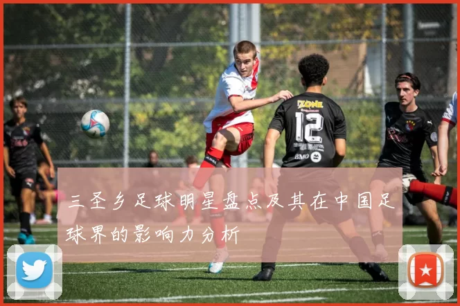 三圣乡足球明星盘点及其在中国足球界的影响力分析