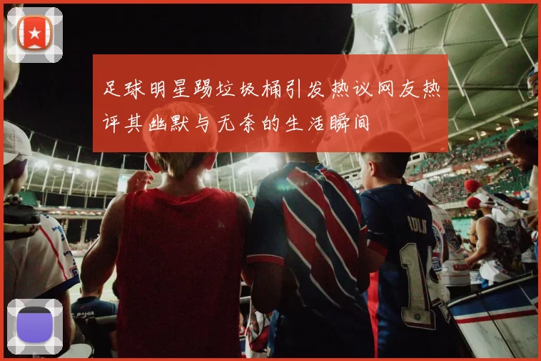 足球明星踢垃圾桶引发热议网友热评其幽默与无奈的生活瞬间
