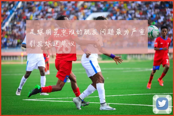 足球明星中谁的脱发问题最为严重引发球迷热议