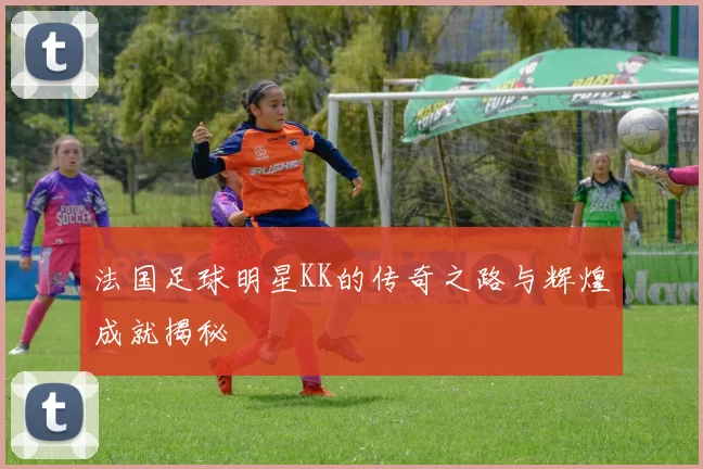 法国足球明星KK的传奇之路与辉煌成就揭秘