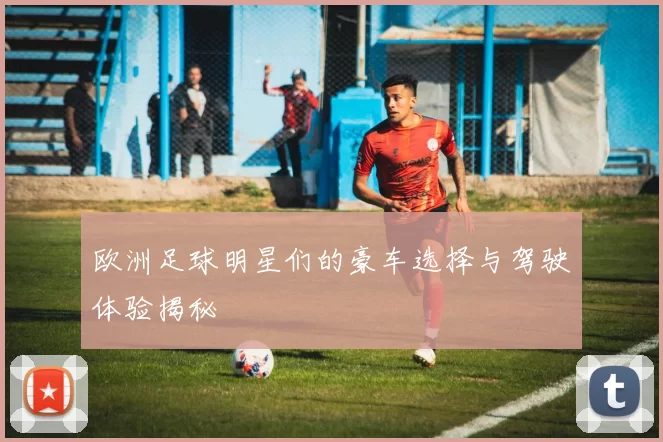 欧洲足球明星们的豪车选择与驾驶体验揭秘
