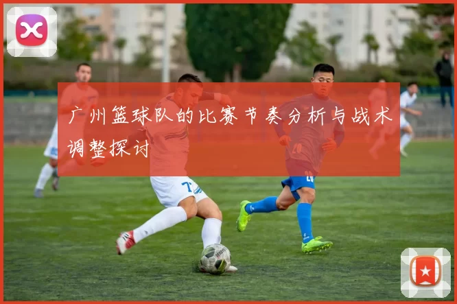 广州篮球队的比赛节奏分析与战术调整探讨