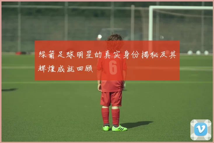 绿箭足球明星的真实身份揭秘及其辉煌成就回顾