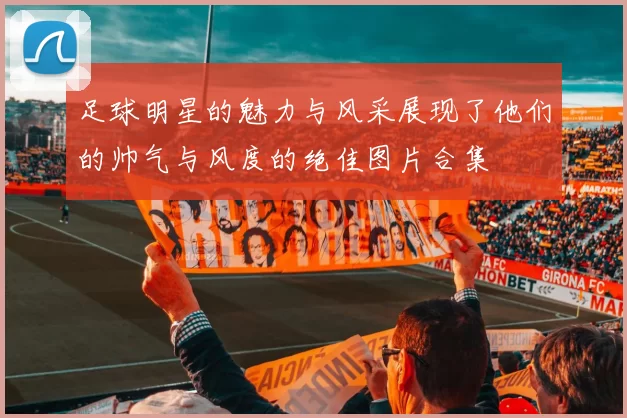 足球明星的魅力与风采展现了他们的帅气与风度的绝佳图片合集