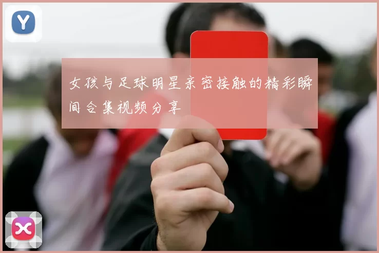 女孩与足球明星亲密接触的精彩瞬间合集视频分享