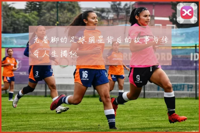 光着脚的足球明星背后的故事与传奇人生揭秘