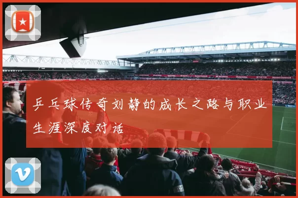 乒乓球传奇刘静的成长之路与职业生涯深度对话