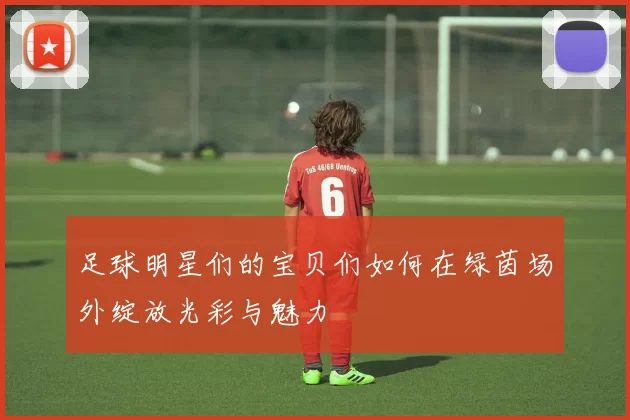足球明星们的宝贝们如何在绿茵场外绽放光彩与魅力