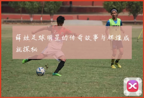 薛姓足球明星的传奇故事与辉煌成就探秘
