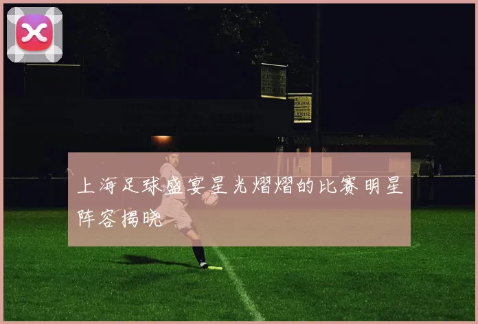 上海足球盛宴星光熠熠的比赛明星阵容揭晓