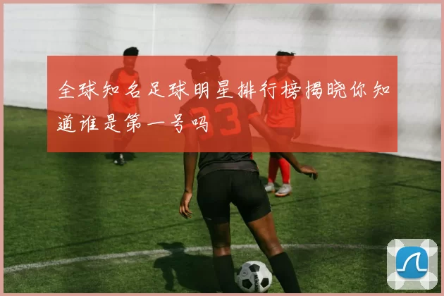 全球知名足球明星排行榜揭晓你知道谁是第一号吗