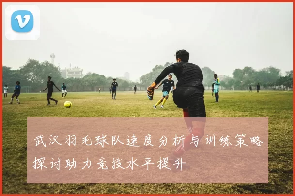 武汉羽毛球队速度分析与训练策略探讨助力竞技水平提升