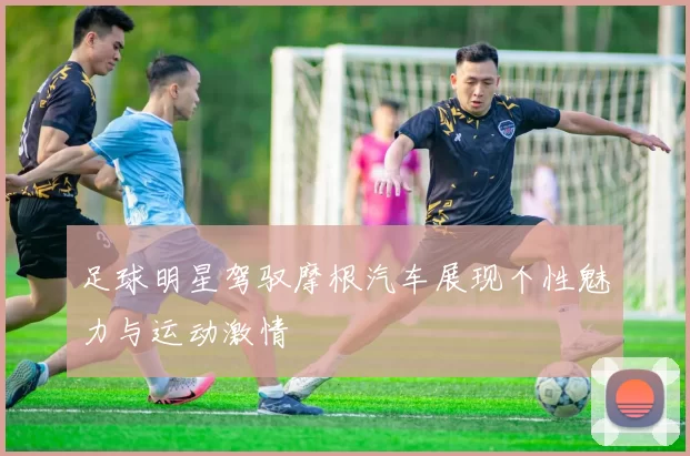 足球明星驾驭摩根汽车展现个性魅力与运动激情