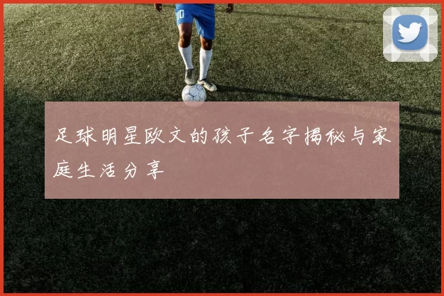 足球明星欧文的孩子名字揭秘与家庭生活分享