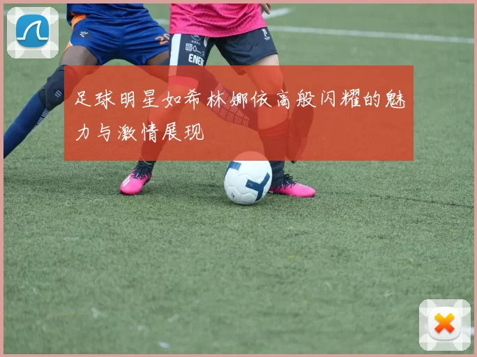 足球明星如希林娜依高般闪耀的魅力与激情展现