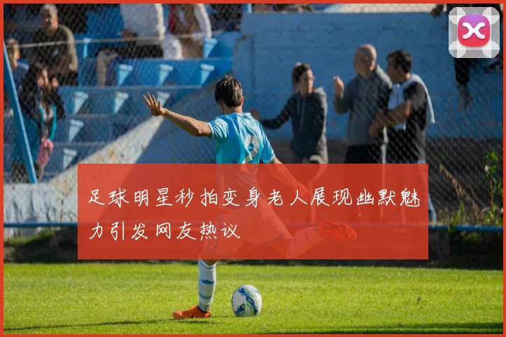 足球明星秒拍变身老人展现幽默魅力引发网友热议