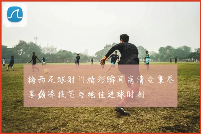 梅西足球射门精彩瞬间高清合集尽享巅峰技艺与绝佳进球时刻