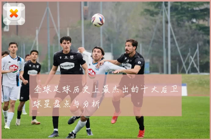 全球足球历史上最杰出的十大后卫球星盘点与分析