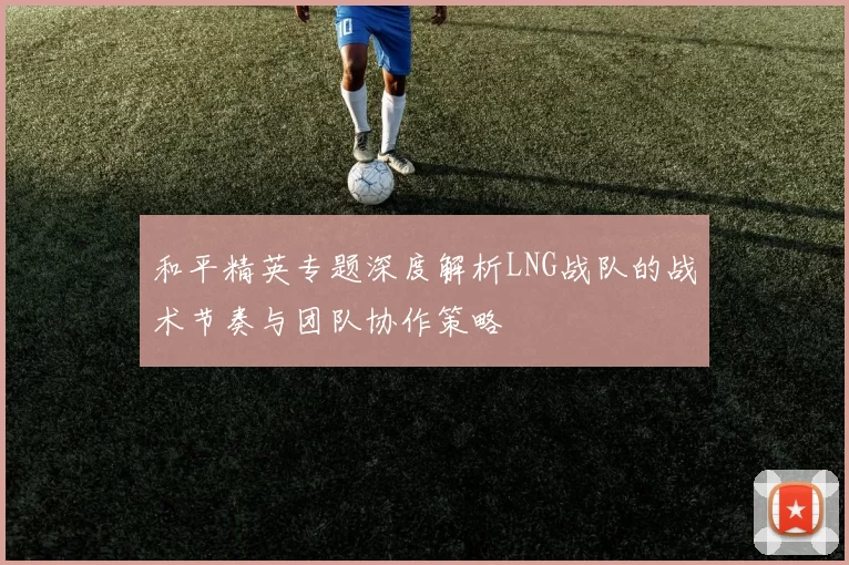 和平精英专题深度解析LNG战队的战术节奏与团队协作策略