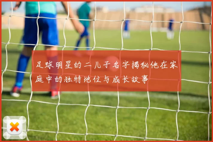 足球明星的二儿子名字揭秘他在家庭中的独特地位与成长故事