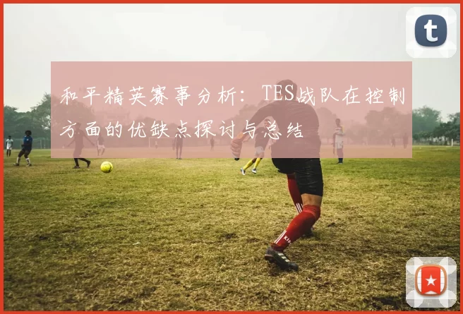 和平精英赛事分析：TES战队在控制方面的优缺点探讨与总结