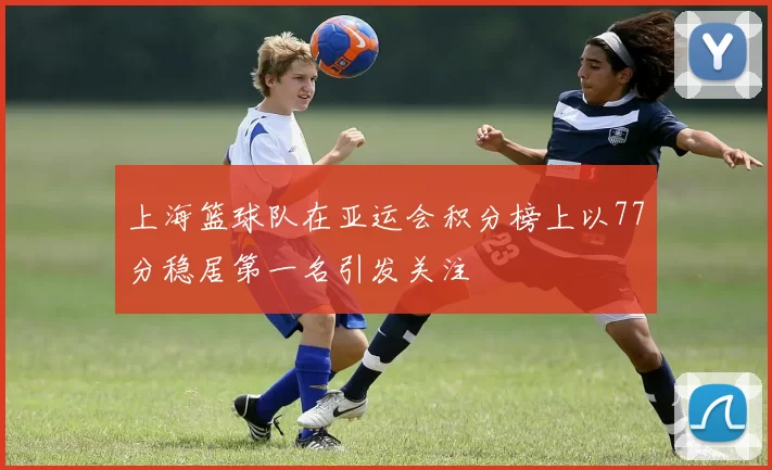 上海篮球队在亚运会积分榜上以77分稳居第一名引发关注
