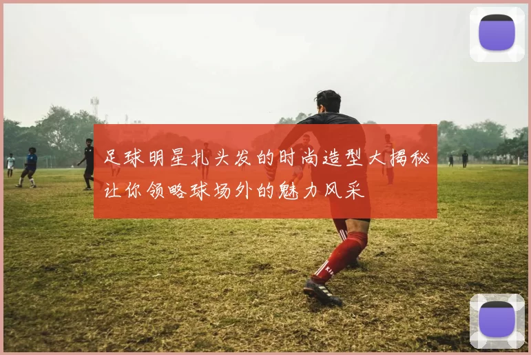 足球明星扎头发的时尚造型大揭秘让你领略球场外的魅力风采