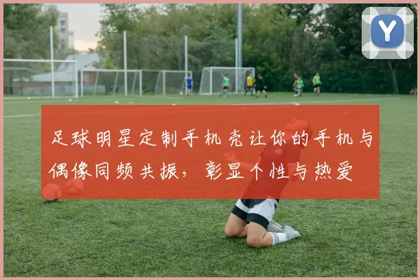 足球明星定制手机壳让你的手机与偶像同频共振，彰显个性与热爱