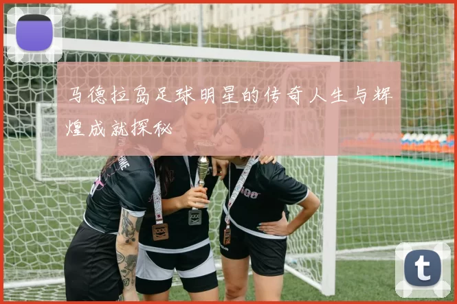 马德拉岛足球明星的传奇人生与辉煌成就探秘