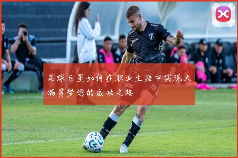 足球巨星如何在职业生涯中实现大满贯梦想的成功之路