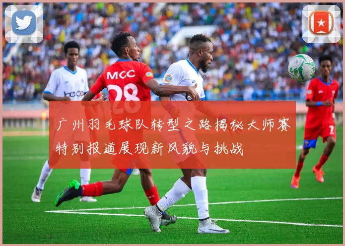 广州羽毛球队转型之路揭秘大师赛特别报道展现新风貌与挑战