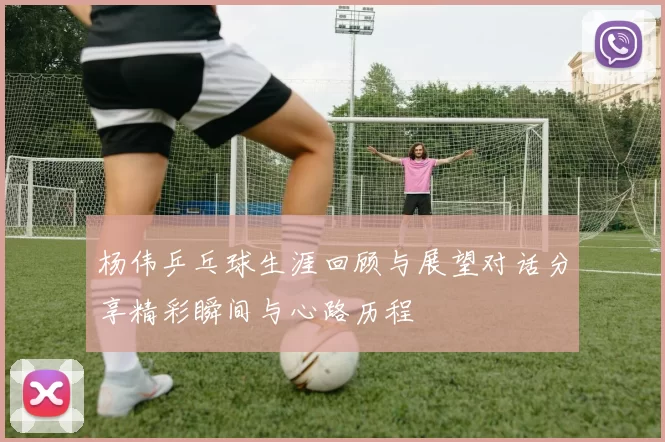 杨伟乒乓球生涯回顾与展望对话分享精彩瞬间与心路历程